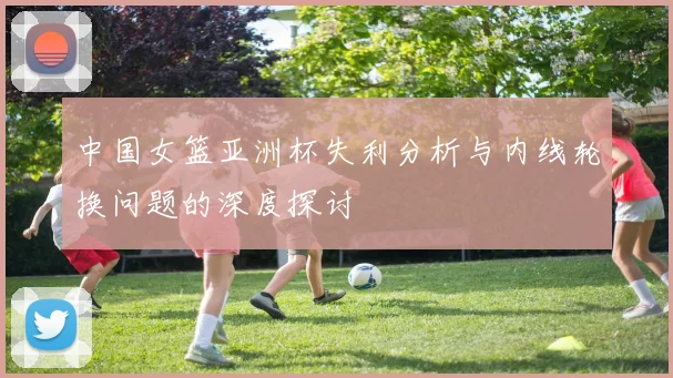 中国女篮亚洲杯失利分析与内线轮换问题的深度探讨